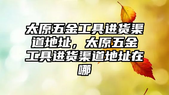 太原五金工具進(jìn)貨渠道地址，太原五金工具進(jìn)貨渠道地址在哪